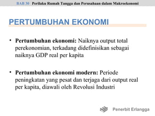 BAB 30 Perilaku Rumah Tangga dan Perusahaan dalam Makroekonomi




PERTUMBUHAN EKONOMI

• Pertumbuhan ekonomi: Naiknya output total
  perekonomian, terkadang didefinisikan sebagai
  naiknya GDP real per kapita

• Pertumbuhan ekonomi modern: Periode
  peningkatan yang pesat dan terjaga dari output real
  per kapita, diawali oleh Revolusi Industri


                                                  Penerbit Erlangga
 