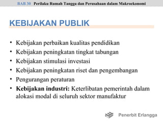 BAB 30 Perilaku Rumah Tangga dan Perusahaan dalam Makroekonomi




KEBIJAKAN PUBLIK

•   Kebijakan perbaikan kualitas pendidikan
•   Kebijakan peningkatan tingkat tabungan
•   Kebijakan stimulasi investasi
•   Kebijakan peningkatan riset dan pengembangan
•   Pengurangan peraturan
•   Kebijakan industri: Keterlibatan pemerintah dalam
    alokasi modal di seluruh sektor manufaktur

                                                    Penerbit Erlangga
 