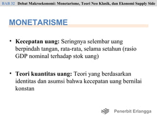 BAB 32 Debat Makroekonomi: Monetarisme, Teori Neo Klasik, dan Ekonomi Supply Side




   MONETARISME

    • Kecepatan uang: Seringnya selembar uang
      berpindah tangan, rata-rata, selama setahun (rasio
      GDP nominal terhadap stok uang)

    • Teori kuantitas uang: Teori yang berdasarkan
      identitas dan asumsi bahwa kecepatan uang bernilai
      konstan


                                                           Penerbit Erlangga
 