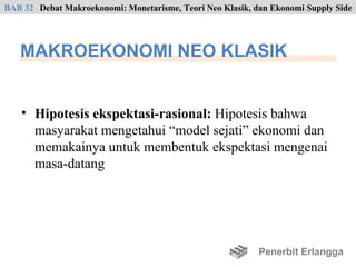 BAB 32 Debat Makroekonomi: Monetarisme, Teori Neo Klasik, dan Ekonomi Supply Side




   MAKROEKONOMI NEO KLASIK


    • Hipotesis ekspektasi-rasional: Hipotesis bahwa
      masyarakat mengetahui “model sejati” ekonomi dan
      memakainya untuk membentuk ekspektasi mengenai
      masa-datang




                                                           Penerbit Erlangga
 
