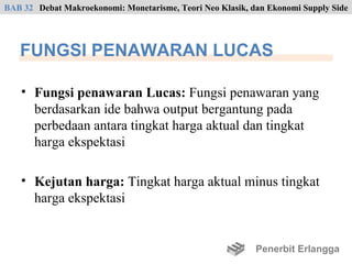 BAB 32 Debat Makroekonomi: Monetarisme, Teori Neo Klasik, dan Ekonomi Supply Side




   FUNGSI PENAWARAN LUCAS

    • Fungsi penawaran Lucas: Fungsi penawaran yang
      berdasarkan ide bahwa output bergantung pada
      perbedaan antara tingkat harga aktual dan tingkat
      harga ekspektasi

    • Kejutan harga: Tingkat harga aktual minus tingkat
      harga ekspektasi


                                                           Penerbit Erlangga
 