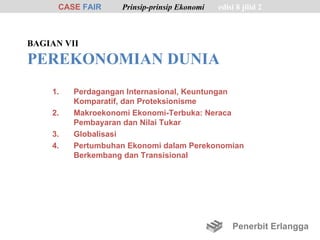 CASE FAIR    Prinsip-prinsip Ekonomi   edisi 8 jilid 2



BAGIAN VII

PEREKONOMIAN DUNIA
    1.   Perdagangan Internasional, Keuntungan
         Komparatif, dan Proteksionisme
    2.   Makroekonomi Ekonomi-Terbuka: Neraca
         Pembayaran dan Nilai Tukar
    3.   Globalisasi
    4.   Pertumbuhan Ekonomi dalam Perekonomian
         Berkembang dan Transisional




                                                 Penerbit Erlangga
 
