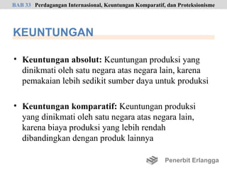 BAB 33 Perdagangan Internasional, Keuntungan Komparatif, dan Proteksionisme




KEUNTUNGAN

• Keuntungan absolut: Keuntungan produksi yang
  dinikmati oleh satu negara atas negara lain, karena
  pemakaian lebih sedikit sumber daya untuk produksi

• Keuntungan komparatif: Keuntungan produksi
  yang dinikmati oleh satu negara atas negara lain,
  karena biaya produksi yang lebih rendah
  dibandingkan dengan produk lainnya

                                                        Penerbit Erlangga
 