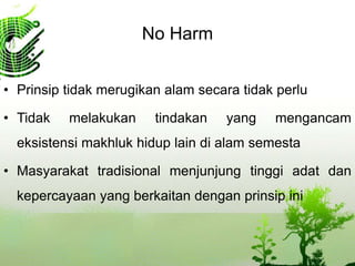 No Harm
• Prinsip tidak merugikan alam secara tidak perlu
• Tidak melakukan tindakan yang mengancam
eksistensi makhluk hidup lain di alam semesta
• Masyarakat tradisional menjunjung tinggi adat dan
kepercayaan yang berkaitan dengan prinsip ini
 