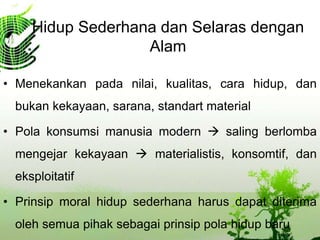 Hidup Sederhana dan Selaras dengan
Alam
• Menekankan pada nilai, kualitas, cara hidup, dan
bukan kekayaan, sarana, standart material
• Pola konsumsi manusia modern  saling berlomba
mengejar kekayaan  materialistis, konsomtif, dan
eksploitatif
• Prinsip moral hidup sederhana harus dapat diterima
oleh semua pihak sebagai prinsip pola hidup baru
 