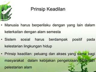 Prinsip Keadilan
• Manusia harus berperilaku dengan yang lain dalam
keterkaitan dengan alam semesta
• Sistem sosial harus berdampak positif pada
kelestarian lingkungan hidup
• Prinsip keadilan: peluang dan akses yang sama bagi
masyarakat dalam kebijakan pengelolaan SDA dan
pelestarian alam
 