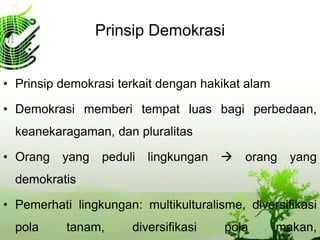 Prinsip Demokrasi
• Prinsip demokrasi terkait dengan hakikat alam
• Demokrasi memberi tempat luas bagi perbedaan,
keanekaragaman, dan pluralitas
• Orang yang peduli lingkungan  orang yang
demokratis
• Pemerhati lingkungan: multikulturalisme, diversifikasi
pola tanam, diversifikasi pola makan,
 