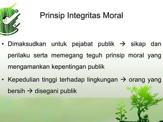 Prinsip Integritas Moral
• Dimaksudkan untuk pejabat publik  sikap dan
perilaku serta memegang teguh prinsip moral yang
mengamankan kepentingan publik
• Kepedulian tinggi terhadap lingkungan  orang yang
bersih  disegani publik
 