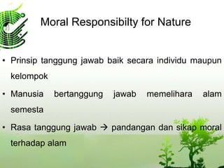Moral Responsibilty for Nature
• Prinsip tanggung jawab baik secara individu maupun
kelompok
• Manusia bertanggung jawab memelihara alam
semesta
• Rasa tanggung jawab  pandangan dan sikap moral
terhadap alam
 