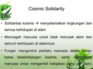 Cosmic Solidarity
• Solidaritas kosmis  menyelamatkan lingkungan dan
semua kehidupan di alam
• Mencegah manusia untuk tidak merusak alam dan
seluruh kehidupan di dalamnya
• Fungsi: mengontrol perilaku manusia dalam batas-
batas keseimbangan kosmis, serta mendorong
manusia untuk mengambil kebijakan yang pro alam,
 
