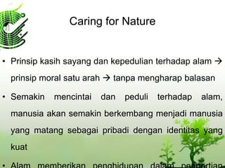 Caring for Nature
• Prinsip kasih sayang dan kepedulian terhadap alam 
prinsip moral satu arah  tanpa mengharap balasan
• Semakin mencintai dan peduli terhadap alam,
manusia akan semakin berkembang menjadi manusia
yang matang sebagai pribadi dengan identitas yang
kuat
 