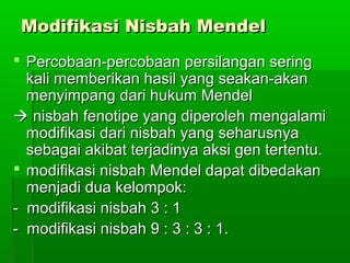 Modifikasi Nisbah MendelModifikasi Nisbah Mendel
 Percobaan-percobaan persilangan seringPercobaan-percobaan persilangan sering
kali memberikan hasil yang seakan-akankali memberikan hasil yang seakan-akan
menyimpang dari hukum Mendelmenyimpang dari hukum Mendel
 nisbah fenotipe yang diperoleh mengalaminisbah fenotipe yang diperoleh mengalami
modifikasi dari nisbah yang seharusnyamodifikasi dari nisbah yang seharusnya
sebagai akibat terjadinya aksi gen tertentu.sebagai akibat terjadinya aksi gen tertentu.
 modifikasi nisbah Mendel dapat dibedakanmodifikasi nisbah Mendel dapat dibedakan
menjadi dua kelompok:menjadi dua kelompok:
- modifikasi nisbah 3 : 1- modifikasi nisbah 3 : 1
- modifikasi nisbah 9 : 3 : 3 : 1.- modifikasi nisbah 9 : 3 : 3 : 1.
 