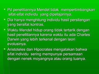  Pd penelitiannya Mendel tidak mempertimbangkanPd penelitiannya Mendel tidak mempertimbangkan
sifat-sifat individu yang dipelajarinya.sifat-sifat individu yang dipelajarinya.
 Dia hanya menghitung individu hasil persilanganDia hanya menghitung individu hasil persilangan
yang bersifat kontras.yang bersifat kontras.
 Waktu Mendel hidup orang tidak tertarik denganWaktu Mendel hidup orang tidak tertarik dengan
hasil penelitiannya karena waktu itu ada Charleshasil penelitiannya karena waktu itu ada Charles
Darwin yang lebih terkenal dengan teoriDarwin yang lebih terkenal dengan teori
evolusinya.evolusinya.
 Aristoteles dan Hipocrates mengatakan bahwaAristoteles dan Hipocrates mengatakan bahwa
sifat individu sering mempunyai persamaansifat individu sering mempunyai persamaan
dengan nenek moyangnya atau orang tuanya.dengan nenek moyangnya atau orang tuanya.
 