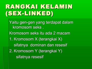 RANGKAI KELAMINRANGKAI KELAMIN
(SEX-LINKED)(SEX-LINKED)
Yaitu gen-gen yang terdapat dalamYaitu gen-gen yang terdapat dalam
kromosom seks .kromosom seks .
Kromosom seks itu ada 2 macamKromosom seks itu ada 2 macam
1. Kromosom X (terangkai X)1. Kromosom X (terangkai X)
sifatnya dominan dan resesifsifatnya dominan dan resesif
2. Kromosom Y (terangkai Y)2. Kromosom Y (terangkai Y)
sifatnya resesifsifatnya resesif
 