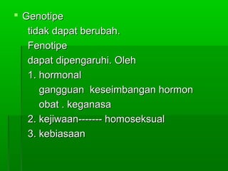  GenotipeGenotipe
tidak dapat berubah.tidak dapat berubah.
FenotipeFenotipe
dapat dipengaruhi. Olehdapat dipengaruhi. Oleh
1. hormonal1. hormonal
gangguan keseimbangan hormongangguan keseimbangan hormon
obat . keganasaobat . keganasa
2. kejiwaan------- homoseksual2. kejiwaan------- homoseksual
3. kebiasaan3. kebiasaan
 