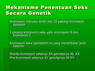 Mekanisme Penentuan SeksMekanisme Penentuan Seks
Secara GenetikSecara Genetik
Kromosom manusia terdiri dari 22 pasang kromosomKromosom manusia terdiri dari 22 pasang kromosom
autosomautosom
1 pasang kromosom seks yaitu kromosom X dan1 pasang kromosom seks yaitu kromosom X dan
kromosom Ykromosom Y
Kromosom seks (gonosom) ini yang menentukan jenisKromosom seks (gonosom) ini yang menentukan jenis
kelaminkelamin
Wanita kromosom seksnya XX genotipnya 46, XXWanita kromosom seksnya XX genotipnya 46, XX
Pria kromosom seksnya XY genotipnya 46.XYPria kromosom seksnya XY genotipnya 46.XY
 