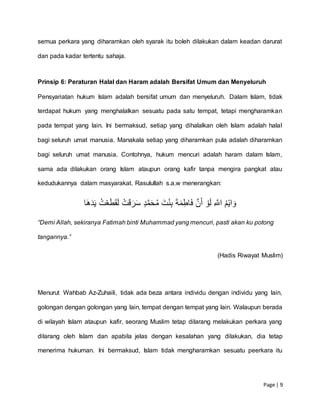 Page | 9
semua perkara yang diharamkan oleh syarak itu boleh dilakukan dalam keadan darurat
dan pada kadar tertentu sahaja.
Prinsip 6: Peraturan Halal dan Haram adalah Bersifat Umum dan Menyeluruh
Pensyariatan hukum Islam adalah bersifat umum dan menyeluruh. Dalam Islam, tidak
terdapat hukum yang menghalalkan sesuatu pada satu tempat, tetapi mengharamkan
pada tempat yang lain. Ini bermaksud, setiap yang dihalalkan oleh Islam adalah halal
bagi seluruh umat manusia. Manakala setiap yang diharamkan pula adalah diharamkan
bagi seluruh umat manusia. Contohnya, hukum mencuri adalah haram dalam Islam,
sama ada dilakukan orang Islam ataupun orang kafir tanpa mengira pangkat atau
kedudukannya dalam masyarakat. Rasulullah s.a.w menerangkan:
ُِ‫م‬‫اي‬ َ‫و‬َِِّ‫اّلل‬ِِ‫و‬َ‫ل‬َِِّ‫ن‬َ‫أ‬َِِ‫ة‬َ‫م‬‫اط‬َ‫ف‬َِِ‫ت‬‫ن‬‫ب‬ِِ‫د‬َّ‫م‬َ‫ح‬ُ‫م‬ِِ‫ت‬َ‫ق‬َ‫ر‬َ‫س‬ُِِ‫ت‬‫ع‬َ‫ط‬َ‫ق‬َ‫ل‬ِ‫ا‬َ‫ه‬َ‫د‬َ‫ي‬
“Demi Allah, sekiranya Fatimah binti Muhammad yang mencuri, pasti akan ku potong
tangannya.”
(Hadis Riwayat Muslim)
Menurut Wahbab Az-Zuhaili, tidak ada beza antara individu dengan individu yang lain,
golongan dengan golongan yang lain, tempat dengan tempat yang lain. Walaupun berada
di wilayah Islam ataupun kafir, seorang Muslim tetap dilarang melakukan perkara yang
dilarang oleh Islam dan apabila jelas dengan kesalahan yang dilakukan, dia tetap
menerima hukuman. Ini bermaksud, Islam tidak mengharamkan sesuatu peerkara itu
 