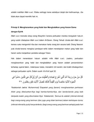 Page | 11
adalah makhluk Allah s.w.t. Walau setinggi mana sekalipun darjat dan keilmuannya, dia
tidak akan dapat memiliki hak ini.
Prinsip 8: Mengharamkan yang Halal dan Menghalalkan yang Haram Sama
dengan Syirik
Allah s.w.t mencela sikap orang Musyrikin kerana perbuatan mereka mengubah hukum
yang sudah ditetapkan Allah s.w.t dalam Al-Quran. Orang Yahudi dicela oleh Allah s.w.t
kerana suka mengambil riba dan memakan harta orang lain secara batil. Orang Nasrani
pula dicela kerana mengikut pendapat rahib dalam menetapkan makan yang halal dan
haram serta menjadikan pendeta sebagai Tuhan.
Hak dalam menentukan hukum adalah milik Allah s.w.t. Justeru, perbuatan
mengharamkan yang halal dan menghalalkan yang haram adalah pencerobohan
terhadap syariat Islam, melampaui batas, menzalimi diri sendiri, dan boleh dikategorikan
sebagai perbuatan syirik. Dalam surah Al-A’raf ayat 32:
ۡ‫ل‬ُ‫ق‬َۡۡ‫ة‬َ‫ن‬‫ي‬ ِّ‫ۡز‬َ‫م‬َّ‫ر‬َ‫ح‬ۡ‫ن‬َ‫م‬ِّۡ َّ‫ٱّلل‬ۡۡٓ‫ي‬ِّ‫ت‬َّ‫ٱل‬ِّۡۡ‫ه‬ِّ‫د‬‫ا‬َ‫ب‬ِّ‫ع‬ِّ‫ل‬َۡ‫ج‬َ‫ر‬‫خ‬َ‫أ‬‫ۦ‬َۡۡ‫و‬ِّۡ‫ت‬ََٰ‫ب‬ِّ‫ي‬َّ‫ٱلط‬َۡۡ‫ن‬ِّ‫م‬ِِّۡۚ‫ق‬‫ز‬ ِّ‫ٱلر‬ۡ‫ي‬ِّ‫ف‬ْۡ‫ا‬‫و‬ُ‫ن‬َ‫م‬‫ا‬َ‫ۡء‬َ‫ِّين‬‫ذ‬َّ‫ل‬ِّ‫ل‬َۡ‫ي‬ِّ‫ه‬ۡ‫ل‬ُ‫ق‬ۡ
ِّۡ‫ة‬ َٰ‫و‬َ‫ي‬َ‫ح‬‫ٱل‬ۡ‫ا‬َ‫ي‬‫ُّن‬‫د‬‫ٱل‬َۡۡ‫م‬‫و‬َ‫ي‬ۡٗ‫ة‬َ‫ص‬ِّ‫ل‬‫ا‬َ‫خ‬ِّۡ‫ة‬َ‫م‬ََٰ‫ي‬ِّ‫ق‬‫ٱل‬ُۡۡ‫ل‬ ِّ‫ص‬َ‫ف‬ُ‫ن‬َۡ‫ك‬ِّ‫ل‬ََٰ‫ذ‬َ‫ك‬ِّۡ‫ت‬ََٰ‫ي‬ٓ‫ٱۡل‬ۡۡ َ‫ون‬ُ‫م‬َ‫ل‬‫ع‬َ‫ي‬ۡ ٖ‫م‬‫و‬َ‫ق‬ِّ‫ل‬١٣
“Katakanlah (wahai Muhammad) ‘Siapakah yang (berani) mengharamkan perhiasan
Allah yang dikeluarkan-Nya bagi hamba-hamba-Nya, dan benda-benda yang baik
daripada rezeki yang dikurniakan-Nya’. Katakanlah, ‘Semua itu adalah (nikmat-nikmat)
bagi orang-orang yang beriman (dan juga yang tidak beriman) dalam kehidupan dunia;
(nikmat-nikmatitu pula) hanya tertentu (bagi orang-orang yang berimansahaja) pada hari
 