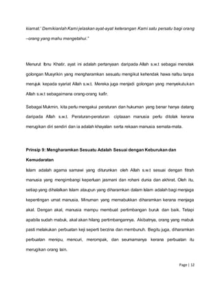 Page | 12
kiamat.’ Demikianlah Kami jelaskan ayat-ayat keterangan Kami satu persatu bagi orang
–orang yang mahu mengetahui.”
Menurut Ibnu Khatir, ayat ini adalah pertanyaan daripada Allah s.w.t sebagai menolak
golongan Musyrikin yang mengharamkan sesuatu mengikut kehendak hawa nafsu tanpa
merujuk kepada syariat Allah s.w.t. Mereka juga menjadi golongan yang menyekutukan
Allah s.w.t sebagaimana orang-orang kafir.
Sebagai Mukmin, kita perlu mengakui peraturan dan hukuman yang benar hanya datang
daripada Allah s.w.t. Peraturan-peraturan ciptaaan manusia perlu ditolak kerana
merugikan diri sendiri dan ia adalah khayalan serta rekaan manusia semata-mata.
Prinsip 9: Mengharamkan Sesuatu Adalah Sesuai dengan Keburukan dan
Kemudaratan
Islam adalah agama samawi yang diturunkan oleh Allah s.w.t sesuai dengan fitrah
manusia yang mengimbangi keperluan jasmani dan rohani dunia dan akhirat. Oleh itu,
setiap yang dihalalkan Islam ataupun yang diharamkan dalam Islam adalah bagi menjaga
kepentingan umat manusia. Minuman yang memabukkan diharamkan kerana menjaga
akal. Dengan akal, manusia mampu membuat pertimbangan buruk dan baik. Tetapi
apabila sudah mabuk, akal akan hilang pertimbangannya. Akibatnya, orang yang mabuk
pasti melakukan perbuatan keji seperti berzina dan membunuh. Begitu juga, diharamkan
perbuatan menipu, mencuri, merompak, dan seumamanya kerana perbuatan itu
merugikan orang lain.
 