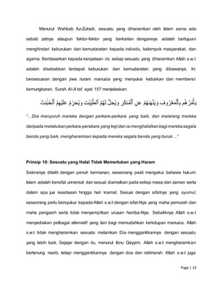 Page | 13
Menurut Wahbab Az-Zuhaili, sesuatu yang diharamkan oleh Islam sama ada
sebab zatnya ataupun faktor-faktor yang berkaitan dengannya adalah bertujuan
menghindari keburukan dan kemudaratan kepada individu, kelompok masyarakat, dan
agama. Berdasarkan kepada kenyataan ini, setiap sesuatu yang diharamkan Allah s.w.t
adalah disebabkan terdapat keburukan dan kemudaratan yang dibawanya. Ini
bersesuaian dengan jiwa nurani manusia yang menyukai kebaikan dan membenci
kemungkaran. Surah Al-A’raf, ayat 157 menjelaskan:
ِّۡ‫ب‬ۡ‫م‬ُ‫ه‬ُ‫ر‬ُ‫م‬‫أ‬َ‫ي‬ِّۡ‫وف‬ُ‫ر‬‫ع‬َ‫م‬‫ٱل‬ِّۡۡ‫ن‬َ‫ع‬ۡ‫م‬ُ‫ه‬َٰ‫ى‬َ‫ه‬‫ن‬َ‫ي‬ َ‫و‬ِّۡ‫ر‬َ‫ك‬‫ن‬ُ‫م‬‫ٱل‬ُۡۡ‫م‬ُ‫ه‬َ‫ل‬ُّۡ‫ل‬ ِّ‫ح‬ُ‫ي‬ َ‫و‬ِّۡ‫ت‬ََٰ‫ب‬ِّ‫ي‬َّ‫ٱلط‬ُۡۡ‫م‬ِّ‫ه‬‫ي‬َ‫ل‬َ‫ع‬ُۡ‫م‬ ِّ‫ر‬َ‫ح‬ُ‫ي‬ َ‫و‬َۡ‫ث‬ِّ‫ئ‬ََٰٓ‫ب‬َ‫خ‬‫ٱل‬ۡ
“…Dia menyuruh mereka dengan perkara-perkara yang baik, dan melarang mereka
daripada melakukanperkara-perakara yang keji dan ia menghalalkanbagi merekasegala
benda yang baik, mengharamkan kepada mereka segala benda yang buruk…”
Prinsip 10: Sesuatu yang Halal Tidak Memerlukan yang Haram
Sekiranya diteliti dengan penuh keimanan, seseorang pasti mengakui bahawa hukum
Islam adalah bersifat universal dan sesuai diamalkan pada setiap masa dan zaman serta
dalam apa jua keadaaan hingga hari kiamat. Sesuai dengan sifatnya yang syumul,
seseorang perlu bersyukur kepada Allah s.w.t dengan sifat-Nya yang maha pemurah dan
maha pengasih serta tidak menyempitkan urusan hamba-Nya. Sebaliknya Allah s.w.t
menyediakan pelbagai alternatif yang lain bagi memudahkan kehidupan manusia. Allah
s.w.t tidak mengharamkan sesuatu melainkan Dia menggantikannya dengan sesuatu
yang lebih baik. Sejajar dengan itu, menurut Ibnu Qayyim, Allah s.w.t mengharamkan
bertenung nasib, tetapi menggantikannya dengan doa dan istikharah. Allah s.w.t juga
 