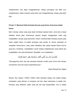 Page | 14
mengharamkan riba, tetapi menggantikannya dengan perniagaan dan Allah s.w.t
mengharamkan makan makanan yang haram dan menggantikannya dengan yang lebih
baik.
Prinsip 11: Membuat Helah terhadap Sesuatu yang Haram, Hukumnya adalah
Haram
Islam menutup setiap ruang yang dapat membawa kepada haram, sama ada ia dapat
diketahui secara jelas, tersembunyi ataupun dengan menggunakan helah bagi
menghalalkan sesuatu yang diharamkan. Hukum membuat helah terhadap sesuatu yang
haram adalah haram. Ia adalah perbuatan yang tercela. Ini kerana, perbuatan itu
mengubah hukum-hukum yang sudah ditetapkan oleh syarak kepada hukum–hukum
yang baru. Contohnya, menghalalkan rasuah dengan menjadikannya wang hadiah dan
menghalalkan zina atas perkahwinan. Rasulullah s.a.w menjelaskan:
َِّ‫ن‬َ‫ب‬َ‫ر‬‫ش‬َ‫ي‬َ‫ل‬ِِ‫َاس‬‫ن‬ِِ‫ن‬‫م‬ِ‫ي‬‫ت‬َّ‫م‬ُ‫أ‬َِِ‫ر‬‫َم‬‫خ‬‫ال‬ِ‫ا‬َ‫َه‬‫ن‬‫و‬ُّ‫م‬َ‫س‬ُ‫ي‬ِِ‫ر‬‫َي‬‫غ‬‫ب‬ِ‫ا‬َ‫ه‬‫م‬‫اس‬ُِِ‫ف‬َ‫ز‬‫ع‬ُ‫ي‬
“Sesungguhnya akan ada satu golongan daripada umatku yang minum arak dengan
memberikan nama lain (bagi menghalalkannya).”
(Hadis Riwayat Ibnu Majah)
Menurut Ibnu Qayyim (1292H/ 1350H), helah berkaitan dengan riba adalah dengan
menyatakan pada zahirnya ia menyamai jual beli, tetapi sebenarnya ia adalah riba.
Penipuan yang dilakukan dalam akad jual beli bagi mengamalkan riba ini adalah
 