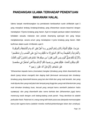 Page | 16
PANDANGAN ULAMA TERHADAP PENENTUAN
MAKANAN HALAL
Ulama banyak membincangkan isu pemakanan berdasarkan surah al-Maidah ayat 3
yang menyebut tentang binatang-binatang yang diharamkan secara terperinci dengan
menetapkan 10 jenis binatang yang haram. Ayat ini menjadi panduan dalam menentukan
kehalalan sesuatu makanan dan produk disamping ayat-ayat lain yang hanya
menjelaskannya secara umum yang menetapkan 4 jenis binatang yang haram. Allah
berfirman dalam surah Al-Maidah, ayat 3:
ۡ‫ت‬َ‫م‬ ِّ‫ر‬ُ‫ح‬ُۡۡ‫م‬ُ‫ك‬‫ي‬َ‫ل‬َ‫ع‬ُۡ‫َة‬‫ت‬‫ي‬َ‫م‬‫ٱل‬َۡۡ‫و‬ُۡ‫م‬َّ‫د‬‫ٱل‬ُۡۡ‫م‬‫ح‬َ‫ل‬ َ‫و‬ِّۡ‫ير‬ ِّ‫نز‬ ِّ‫خ‬‫ٱل‬ۡۡ ِّ‫ر‬‫َي‬‫غ‬ِّ‫ل‬َّۡ‫ل‬ِّ‫ه‬ُ‫ۡأ‬ٓ‫ا‬َ‫م‬َ‫و‬ِّۡ َّ‫ٱّلل‬ِّۡۡ‫ه‬ِّ‫ب‬‫ۦ‬َۡۡ‫و‬ُۡ‫ة‬َ‫ق‬ِّ‫ن‬َ‫خ‬‫ن‬ُ‫م‬‫ٱل‬َۡۡ‫و‬‫و‬ُ‫ق‬‫و‬َ‫م‬‫ٱل‬ُۡ‫ة‬َ‫ذ‬ۡ
َۡ‫و‬ُۡ‫ة‬َ‫ي‬ِّ‫د‬َ‫َر‬‫ت‬ُ‫م‬‫ٱل‬َۡۡ‫و‬ُۡ‫ة‬َ‫ح‬‫ي‬ِّ‫ط‬َّ‫ن‬‫ٱل‬َۡۡ‫ل‬َ‫ك‬َ‫أ‬ۡٓ‫ا‬َ‫م‬َ‫و‬ُۡ‫ع‬ُ‫ب‬َّ‫س‬‫ٱل‬ۡۡ‫ى‬َ‫ل‬َ‫ع‬َۡ‫ح‬ِّ‫ب‬ُ‫ذ‬ۡ‫ا‬َ‫م‬َ‫ۡو‬‫م‬ُ‫ت‬‫ي‬َّ‫ك‬َ‫ذ‬ۡ‫ا‬َ‫م‬ۡ َّ‫َّل‬ِّ‫إ‬ِّۡ‫ب‬ُ‫ص‬ُّ‫ن‬‫ٱل‬َۡۡ‫ت‬ۡ‫ن‬َ‫أ‬ َ‫و‬ۡ‫َق‬‫ت‬‫س‬ْۡ‫ا‬‫و‬ُ‫م‬ِّ‫س‬ۡ
ِّۡ‫ب‬ِِّۡۚ‫م‬ََٰ‫ل‬‫ز‬َ‫ٱۡل‬ٌۡۡ‫ق‬‫س‬ِّ‫ف‬ۡ‫م‬ُ‫ك‬ِّ‫ل‬ََٰ‫ذ‬َۡ‫م‬‫و‬َ‫ي‬‫ٱل‬ۡۡ َ‫س‬ِّ‫ئ‬َ‫ي‬َۡ‫ِّين‬‫ذ‬َّ‫ٱل‬َۡۡ‫ۡو‬‫م‬ُ‫ه‬‫و‬َ‫ش‬‫َخ‬‫ت‬ۡ َ‫ٗل‬َ‫ف‬ۡ‫م‬ُ‫ك‬ِّ‫ن‬‫ِّي‬‫د‬ۡ‫ن‬ِّ‫ۡم‬ْ‫ا‬‫و‬ُ‫ر‬َ‫ف‬َ‫ك‬ِِّۡۚ‫ن‬‫و‬َ‫ش‬‫ٱخ‬َۡۡ‫ي‬‫ٱل‬َۡ‫م‬‫و‬ُۡۡ‫ت‬‫ل‬َ‫م‬‫ك‬َ‫أ‬
ُۡ‫م‬ُ‫ك‬َ‫ل‬ُۡ‫يت‬ ِّ‫ض‬َ‫ر‬ َ‫يۡو‬ِّ‫ت‬َ‫م‬‫ع‬ِّ‫ن‬ۡ‫م‬ُ‫ك‬‫ي‬َ‫ل‬َ‫ع‬ۡ ُ‫ت‬‫م‬َ‫م‬‫ت‬َ‫أ‬ َ‫ۡو‬‫م‬ُ‫ك‬َ‫ن‬‫ِّي‬‫د‬ۡ‫م‬ُ‫ك‬َ‫ل‬َۡ‫م‬ََٰ‫ل‬‫س‬ِّ‫ٱۡل‬ِّۡۡ‫ن‬َ‫م‬َ‫ف‬ِۡۚ‫ا‬ٗ‫ِّين‬‫د‬َّۡ‫ر‬ُ‫ط‬‫ٱض‬َۡۡ‫ص‬َ‫م‬‫خ‬َ‫م‬ۡ‫ي‬ِّ‫ف‬ۡ‫ة‬
َّۡ‫ن‬ِّ‫إ‬َ‫ف‬ۡ ٖ‫م‬‫ث‬ِّ ِّ‫ۡۡل‬ ٖ‫ف‬ِّ‫ن‬‫ا‬َ‫ج‬َ‫ت‬ُ‫م‬َۡ‫ر‬‫َي‬‫غ‬َۡ َّ‫ٱّلل‬ۡۡ ٞ‫يم‬ ِّ‫ح‬َّ‫ۡر‬ ٞ‫ور‬ُ‫ف‬َ‫غ‬١ۡ
“Diharamkan kepada kamu (memakan) bangkai (binatang yang tidak disembelih) dan
darah (yang keluar mengalir) dan daging babi (termasuk semuanya) dan binatang-
binatang yang disembelih kerana yang lain dari Allah dan yang mati tercekik, dan yang
mati dipukul dan yang mati jatuh dari tempat yang tinggi dan yang mati ditanduk dan yang
mati dimakan binatang buas, kecuali yang sempat kamu sembelih (sebelum habis
nyawanya) dan yang disembelih atas nama berhala dan (diharamkan juga) kamu
merenung nasib dengan undi batang-batang anak panah. Yang demikian itu adalah
perbuatan fasik. Pada hari ini, orang-orang kafir telah putus asa (daripada memesongkan
kamu) dari agama kamu (setelah mereka melihat perkembangan Islam dan umatnya).
 