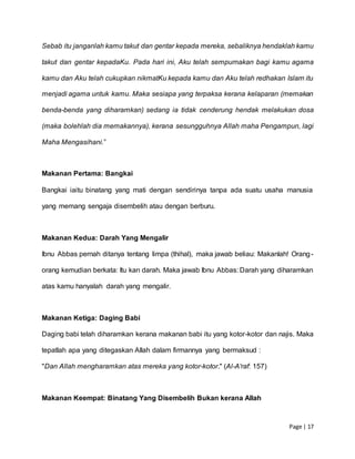 Page | 17
Sebab itu janganlah kamu takut dan gentar kepada mereka, sebaliknya hendaklah kamu
takut dan gentar kepadaKu. Pada hari ini, Aku telah sempurnakan bagi kamu agama
kamu dan Aku telah cukupkan nikmatKu kepada kamu dan Aku telah redhakan Islam itu
menjadi agama untuk kamu. Maka sesiapa yang terpaksa kerana kelaparan (memakan
benda-benda yang diharamkan) sedang ia tidak cenderung hendak melakukan dosa
(maka bolehlah dia memakannya), kerana sesungguhnya Allah maha Pengampun, lagi
Maha Mengasihani.”
Makanan Pertama: Bangkai
Bangkai iaitu binatang yang mati dengan sendirinya tanpa ada suatu usaha manusia
yang memang sengaja disembelih atau dengan berburu.
Makanan Kedua: Darah Yang Mengalir
Ibnu Abbas pernah ditanya tentang limpa (thihal), maka jawab beliau: Makanlah! Orang-
orang kemudian berkata: Itu kan darah. Maka jawab Ibnu Abbas: Darah yang diharamkan
atas kamu hanyalah darah yang mengalir.
Makanan Ketiga: Daging Babi
Daging babi telah diharamkan kerana makanan babi itu yang kotor-kotor dan najis. Maka
tepatlah apa yang ditegaskan Allah dalam firmannya yang bermaksud :
"Dan Allah mengharamkan atas mereka yang kotor-kotor." (Al-A'raf: 157)
Makanan Keempat: Binatang Yang Disembelih Bukan kerana Allah
 
