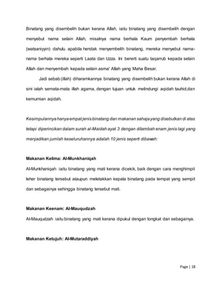 Page | 18
Binatang yang disembelih bukan kerana Allah, iaitu binatang yang disembelih dengan
menyebut nama selain Allah, misalnya nama berhala Kaum penyembah berhala
(watsaniyyin) dahulu apabila hendak menyembelih binatang, mereka menyebut nama-
nama berhala mereka seperti Laata dan Uzza. Ini bererti suatu taqarrub kepada selain
Allah dan menyembah kepada selain asma' Allah yang Maha Besar.
Jadi sebab (illah) diharamkannya binatang yang disembelih bukan kerana Allah di
sini ialah semata-mata illah agama, dengan tujuan untuk melindungi aqidah tauhid,dan
kemurnian aqidah.
Kesimpulannyahanyaempat jenisbinatang dan makanan sahajayang disebutkan di atas
tetapi diperincikan dalam surah al-Maidah ayat 3 dengan ditambah enam jenis lagi yang
menjadikan jumlah keseluruhannya adalah 10 jenis seperti dibawah:
Makanan Kelima: Al-Munkhaniqah
Al-Munkhaniqah iaitu binatang yang mati kerana dicekik, baik dengan cara menghimpit
leher binatang tersebut ataupun meletakkan kepala binatang pada tempat yang sempit
dan sebagainya sehingga binatang tersebut mati.
Makanan Keenam: Al-Mauqudzah
Al-Mauqudzah iaitu binatang yang mati kerana dipukul dengan tongkat dan sebagainya.
Makanan Ketujuh: Al-Mutaraddiyah
 