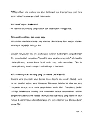 Page | 19
Al-Mutaraddiyah iaitu binatang yang jatuh dari tempat yang tinggi sehingga mati. Yang
seperti ini ialah binatang yang jatuh dalam perigi.
Makanan Kelapan: An-Nathihah
An-Nathihah iaitu binatang yang ditanduk oleh binatang lain sehingga mati.
Makanan Kesembilan: Maa akalas sabu
Maa akalas sabu iaitu binatang yang diterkam oleh binatang buas dengan dimakan
sebahagian dagingnya sehingga mati.
Sesudah menyebutkan lima jenis binatang dan makanan dari bilangan 5 sampai bilangan
9 ini kemudian Allah menyatakan "Kecuali binatang yang kamu sembelih," yakni apabila
binatang-binatang tersebut kamu dapati masih hidup, maka sembelihlah. Oleh itu,
binatang-binatang tersebut menjadi halal sekiranya ia disembelih.
Makanan kesepuluh: Binatang yang Disembelih Untuk Berhala
Binatang yang disembelih untuk berhala (maa dzubiha alan nusub). Nushub sama
dengan Manshub ertinya: yang ditegakkan. Maksudnya iaitu berhala atau batu yang
ditegakkan sebagai tanda suatu penyembahan selain Allah. Orang-orang jahiliah
biasanya menyembelih binatang untuk dihadiahkan kepada berhala-berhala tersebut
dengan maksud bertaqarrub kepada Tuhannya.Binatang-binatang yang disembelih untuk
maksud di atas termasuk salah satu daripada jenis penyembelihan yang dilakukan bukan
kerana Allah.
 
