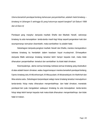 Page | 20
Ulama berselisih pendapat tentang keharusan penyembelihan, adakah halal binatang –
binatang ini (bilangan 5 sehingga 9) yang hukumnya seperti bangkai? (al-Sabuni 1999
dan al-Sais t.t)
Pendapat yang masyhur daripada mazhab Shafie dan Mazhab Hanafi, sekiranya
binatang itu ada menunjukkan tanda-tanda masih lagi hidup seperti pergerakan kaki dan
seumpamanya kemudian disembelih, maka sembelihan itu adalah halal.
Sebahagian daripada pengikut mazhab Hanafi dan Shafie, mereka mensyaratkan
bahawa binatang itu hendaklah dalam keadaan hayat mustaqirrah. Diriwayatkan
daripada Malik sekiranya binatang tersebut lebih hampir kepada mati, maka tidak
diharuskan penyembelihan tersebut dan sembelihan itu tidak halal dimakan.
Kesimpulannya, ulama semua bersetuju bahawa semua binatang yang disebutkan
di atas adalah haram dimakan, walau bagaimanapun mereka berselisih pendapat tentang
5 jenis binatang iaitu Al-Munkhaniqah,Al-Mauqudzah, Al-Mutaraddiyah,An-Nathihah dan
Maa akalas sabu. Sebahagian berpendapat selagi mana binatang tersebut menunjukkan
tanda-tanda hidup maka diharuskan menyembelihnya dan halal dimakan, manakala
pendapat lain pula mengatakan walaupun binatang itu ada menunjukkan tanda-tanda
hidup tetapi lebih hampir kepada mati maka tidak diharuskan menyembelihnya dan tidak
halal di makan.
 