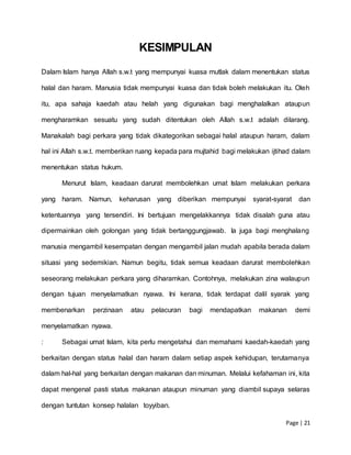 Page | 21
KESIMPULAN
Dalam Islam hanya Allah s.w.t yang mempunyai kuasa mutlak dalam menentukan status
halal dan haram. Manusia tidak mempunyai kuasa dan tidak boleh melakukan itu. Oleh
itu, apa sahaja kaedah atau helah yang digunakan bagi menghalalkan ataupun
mengharamkan sesuatu yang sudah ditentukan oleh Allah s.w.t adalah dilarang.
Manakalah bagi perkara yang tidak dikategorikan sebagai halal ataupun haram, dalam
hal ini Allah s.w.t. memberikan ruang kepada para mujtahid bagi melakukan ijtihad dalam
menentukan status hukum.
Menurut Islam, keadaan darurat membolehkan umat Islam melakukan perkara
yang haram. Namun, keharusan yang diberikan mempunyai syarat-syarat dan
ketentuannya yang tersendiri. Ini bertujuan mengelakkannya tidak disalah guna atau
dipermainkan oleh golongan yang tidak bertanggungjawab. Ia juga bagi menghalang
manusia mengambil kesempatan dengan mengambil jalan mudah apabila berada dalam
situasi yang sedemikian. Namun begitu, tidak semua keadaan darurat membolehkan
seseorang melakukan perkara yang diharamkan. Contohnya, melakukan zina walaupun
dengan tujuan menyelamatkan nyawa. Ini kerana, tidak terdapat dalil syarak yang
membenarkan perzinaan atau pelacuran bagi mendapatkan makanan demi
menyelamatkan nyawa.
: Sebagai umat Islam, kita perlu mengetahui dan memahami kaedah-kaedah yang
berkaitan dengan status halal dan haram dalam setiap aspek kehidupan, terutamanya
dalam hal-hal yang berkaitan dengan makanan dan minuman. Melalui kefahaman ini, kita
dapat mengenal pasti status makanan ataupun minuman yang diambil supaya selaras
dengan tuntutan konsep halalan toyyiban.
 
