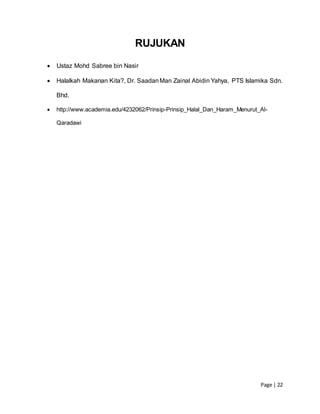 Page | 22
RUJUKAN
 Ustaz Mohd Sabree bin Nasir
 Halalkah Makanan Kita?, Dr. SaadanMan Zainal Abidin Yahya, PTS Islamika Sdn.
Bhd.
 http://www.academia.edu/4232062/Prinsip-Prinsip_Halal_Dan_Haram_Menurut_Al-
Qaradawi
 