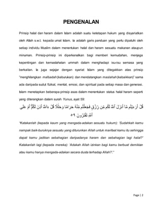 Page | 2
PENGENALAN
Prinsip halal dan haram dalam Islam adalah suatu ketetapan hukum yang disyariatkan
oleh Allah s.w.t. kepada umat Islam. Ia adalah garis panduan yang perlu dipatuhi oleh
setiap individu Muslim dalam menentukan halal dan haram sesuatu makanan ataupun
minuman. Prinsip-prinsip ini diperkenalkan bagi memberi kemudahan, menjaga
kepentingan dan kemaslahatan ummah dalam menghadapi isu-isu semasa yang
berkaitan. Ia juga sejajar dengan syariat Islam yang ditegakkan atas prinsip
”menghilangkan mafsadah(keburukan) dan mendatangkan maslahah(kebaikkan)” sama
ada daripada sudut fizikal, mental, emosi, dan spiritual pada setiap masa dan generasi.
Islam menetapkan beberapa prinsip asas dalam menentukan status halal haram seperti
yang diterangkan dalam surah Yunus, ayat 59:
ۡ‫ل‬ُ‫ق‬َۡۡ‫ل‬َ‫نز‬َ‫أ‬ۡٓ‫ا‬َّ‫م‬ۡ‫م‬ُ‫ت‬‫ي‬َ‫ء‬َ‫ر‬َ‫أ‬ُۡ َّ‫ٱّلل‬ۡۡ‫ى‬َ‫ل‬َ‫ع‬ۡ‫م‬َ‫أ‬ۡۡۖ‫م‬ُ‫ك‬َ‫ل‬َۡ‫ِّن‬‫ذ‬َ‫أ‬ُۡ َّ‫ّلل‬ٓ‫ا‬َ‫ۡء‬‫ل‬ُ‫ق‬ۡ ٗ‫ٗل‬ََٰ‫ل‬َ‫ح‬ َ‫اۡو‬ ٗ‫ام‬َ‫ر‬َ‫ح‬ُۡ‫ه‬‫ن‬ِّ‫مۡم‬ُ‫ت‬‫ل‬َ‫ع‬َ‫ج‬َ‫ف‬ۡ ٖ‫ق‬‫ز‬ ِّ‫نۡر‬ِّ‫مۡم‬ُ‫ك‬َ‫ل‬
ِّۡ َّ‫ٱّلل‬َۡۡ‫ون‬ُ‫َر‬‫ت‬‫َف‬‫ت‬٩٥
“Katakanlah (kepada kaum yang mengada-adakan sesuatu hukum): ‘Sudahkah kamu
nampak baik-buruknya sesuatu yang diturunkan Allah untuk manfaat kamu itu sehingga
dapat kamu jadikan sebahagian daripadanya haram dan sebahagian lagi halal?’
Katakanlah lagi (kepada mereka): ‘Adakah Allah izinkan bagi kamu berbuat demikian
atau kamu hanya mengada-adakan secara dusta terhadap Allah?’.”
 