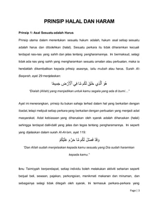 Page | 3
PRINSIP HALAL DAN HARAM
Prinsip 1: Asal Sesuatu adalah Harus
Prinsip utama dalam menentukan sesuatu hukum adalah, hukum asal setiap sesuatu
adalah harus dan dibolehkan (halal). Sesuatu perkara itu tidak diharamkan kecuali
terdapat nas-nas yang sahih dan jelas tentang pengharamannya. Ini bermaksud, selagi
tidak ada nas yang sahih yang mengharamkan sesuatu amalan atau perbuatan, maka ia
hendaklah dikembalikan kepada prInsip asasnya, iaitu mubah atau harus. Surah Al-
Baqarah, ayat 29 menjelaskan:
َۡ‫و‬ُ‫ه‬ۡ‫ِّي‬‫ذ‬َّ‫ٱل‬ۡۡ‫ي‬ِّ‫ف‬ۡ‫ا‬َّ‫م‬ۡ‫م‬ُ‫ك‬َ‫ل‬َۡ‫ق‬َ‫ل‬َ‫خ‬ۡ ِّ‫ض‬‫ر‬َ‫ٱۡل‬ۡ‫ا‬ٗ‫يع‬ِّ‫م‬َ‫ج‬ۡ
“Dialah (Allah) yang menjadikan untuk kamu segala yang ada di bumi…”
Ayat ini menerangkan, prinsip itu bukan sahaja terhad dalam hal yang berkaitan dengan
ibadat, tetapi meliputi setiap perkara yang berkaitan dengan perbuatan yang menjadi adat
masyarakat. Adat kebiasaan yang diharuskan oleh syarak adalah diharuskan (halal)
sehingga terdapat dalil-dalil yang jelas dan tegas tentang pengharamannya. Ini seperti
yang dijelaskan dalam surah Al-An’am, ayat 119:
ۡ‫م‬ُ‫ك‬‫ي‬َ‫ل‬َ‫ع‬َۡ‫م‬َّ‫ر‬َ‫ح‬ۡ‫ا‬َّ‫م‬ۡ‫م‬ُ‫ك‬َ‫ل‬َۡ‫ل‬َّ‫ص‬َ‫ف‬ۡ‫د‬َ‫ق‬َ‫و‬
“Dan Allah sudah menjelaskan kepada kamu sesuatu yang Dia sudah haramkan
kepada kamu.”
Ibnu Taimiyyah berpendapat, setiap individu boleh melakukan aktiviti seharian seperti
berjual beli, sewaan, pajakan, perkongsian, menikmati makanan dan minuman, dan
sebagainya selagi tidak ditegah oleh syarak. Ini termasuk perkara-perkara yang
 