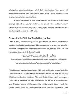 Page | 4
dikategorikan sebagai sunat ataupun makruh. Oleh sebab ketentuan hukum syarak tidak
mengehadkan batasan atau garis panduan yang khusus, makan ketentuan hukum
tertakluk kepada hukum asal, iaitu harus.
Ini sejajar dengan kaedah asas, iaitu asal kepada sesuatu perkara adalah harus
sehingga ada dalil menunjukkan ia haram dan sesuatu yang asal itu hendaklah
dikekalkan di atas keadaaan yang dahulu sehingga jelas dalil yang mengubahnya atau
asal hukum pada sesuatu itu adalah harus.
Prinsip 2: Niat Baik Tidak Boleh Menghalalkan yang Haram
Pada umumnya, amalan terbahagi kepada tiga bahagian, iaitu amalan yang berbentuk
ketaatan, kemaksiatan, dan keharusan. Islam menyarankan umat Islam mengikhlaskan
niat dalam setiap perbuatan, dan menjadikan diamnya hanya kerana Allah s.w.t. Allah
menjelaskan dalam surah Al-Bayyinah, ayat 5:
ۡٓ‫ا‬َ‫م‬َ‫و‬ْۡۡ‫ا‬‫ُو‬‫د‬ُ‫ب‬‫ع‬َ‫ي‬ِّ‫ل‬ۡ َّ‫َّل‬ِّ‫إ‬ْۡ‫ا‬ ٓ‫و‬ُ‫ر‬ِّ‫م‬ُ‫أ‬َۡ َّ‫ٱّلل‬ُۡۡ‫ه‬َ‫ل‬َۡ‫ين‬ ِّ‫ص‬ِّ‫ل‬‫خ‬ُ‫م‬َۡ‫ِّين‬‫ٱلد‬َۡۡ‫ء‬ٓ‫ا‬َ‫ف‬َ‫ن‬ُ‫ح‬ۡ
“Pada hal mereka tidak diperintahkan melainkan supaya menyembah Allah dengan
mengikhlaskan ibadat kepadaNya, lagi tetap teguh di atas tauhid…”
Niat adalah asas kepada setiap perbuatan. Allah s.w.t menilai setiap amalan hamba-Nya
berdasarkan niatnya. Amalan baik akan menjadi ibadat apabila disertai dengan niat yang
ikhlas bagi mendapatkan keredhaan Allah s.w.t. Ibadat khusus seperti sembahyang,
puasa, dan haji dikira tidak sah tanpa disertakan dengan niat. Manakala, setiap amalan
yang diharuskan ataupun adat kebiasaan yang tidak bercanggah dengan syarak akan
bertukar menjadi ibadat dan mendapat pahala apabila disertakan dengan niat. Tetapi
 