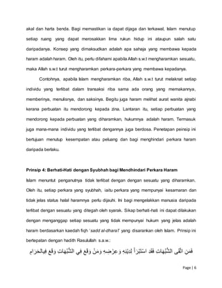 Page | 6
akal dan harta benda. Bagi memastikan ia dapat dijaga dan terkawal, Islam menutup
setiap ruang yang dapat merosakkan lima rukun hidup ini ataupun salah satu
daripadanya. Konsep yang dimaksudkan adalah apa sahaja yang membawa kepada
haram adalah haram. Oleh itu, perlu difahami apabila Allah s.w.t mengharamkan sesuatu,
maka Allah s.w.t turut mengharamkan perkara-perkara yang membawa kepadanya.
Contohnya, apabila Islam mengharamkan riba, Allah s.w.t turut melaknat setiap
individu yang terlibat dalam transaksi riba sama ada orang yang memakannya,
memberinya, menulisnya, dan saksinya. Begitu juga haram melihat aurat wanita ajnabi
kerana perbuatan itu mendorong kepada zina. Lantaran itu, setiap perbuatan yang
mendorong kepada perbuatan yang diharamkan, hukumnya adalah haram. Termasuk
juga mana-mana individu yang terlibat dengannya juga berdosa. Penetapan peinsip ini
bertujuan menutup kesempatan atau peluang dan bagi menghindari perkara haram
daripada berlaku.
Prinsip 4: Berhati-Hati dengan Syubhah bagi Mendhindari Perkara Haram
Islam menuntut penganutnya tidak terlibat dengan dengan sesuatu yang diharamkan.
Oleh itu, setiap perkara yang syubhah, iaitu perkara yang mempunyai kesamaran dan
tidak jelas status halal haramnya perlu dijauhi. Ini bagi mengelakkan manusia daripada
terlibat dengan sesuatu yang ditegah oleh syarak. Sikap berhati-hati ini dapat dilakukan
dengan menganggap setiap sesuatu yang tidak mempunyai hukum yang jelas adalah
haram berdasarkan kaedah fiqh ‘sadd al-dhara’i’ yang disarankan oleh Islam. Prinsip ini
bertepatan dengan hadith Rasulullah s.a.w.:
ِ‫ام‬َ‫ر‬َ‫ح‬‫يال‬‫ِِف‬َ‫ع‬َ‫ق‬َ‫ِِو‬‫ات‬َ‫ه‬ُ‫ب‬ُّ‫ش‬‫يِال‬‫ِِف‬َ‫ع‬َ‫ق‬َ‫ِِو‬‫ن‬َ‫م‬َ‫ِِو‬‫ه‬‫ض‬‫ر‬‫ع‬ َ‫ِِو‬‫ه‬‫ن‬‫ي‬‫د‬‫ِِل‬َ‫أ‬َ‫ر‬‫َب‬‫ت‬‫ِِاس‬‫د‬َ‫ق‬َ‫ف‬ِِ‫ات‬َ‫ه‬ُ‫ب‬ُّ‫ش‬‫ىِال‬َ‫ق‬َّ‫ت‬‫ِِا‬‫ن‬َ‫م‬َ‫ف‬
 