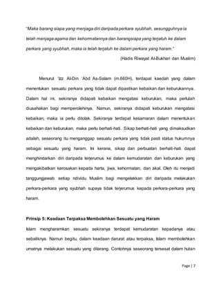 Page | 7
“Maka barang siapa yang menjaga diri daripada perkara syubhah, sesungguhnya ia
telah menjaga agama dan kehormatannya dan barangsiapa yang terjatuh ke dalam
perkara yang syubhah, maka ia telah terjatuh ke dalam perkara yang haram.”
(Hadis Riwayat Al-Bukhari dan Muslim)
Menurut ‘Izz Al-Din ‘Abd As-Salam (m.660H), terdapat kaedah yang dalam
menentukan sesuatu perkara yang tidak dapat dipastikan kebaikan dan keburukannya.
Dalam hal ini, sekiranya didapati kebaikan mengatasi keburukan, maka perlulah
diusahakan bagi memperolehinya. Namun, sekiranya didapati keburukan mengatasi
kebaikan, maka ia perlu ditolak. Sekiranya terdapat kesamaran dalam menentukan
kebaikan dan keburukan, maka perlu berhati-hati. Sikap berhati-hati yang dimaksudkan
adalah, seseorang itu menganggap sesuatu perkara yang tidak pasti status hukumnya
sebagai sesuatu yang haram. Ini kerana, sikap dan perbuatan berhati-hati dapat
menghindarkan diri daripada terjerumus ke dalam kemudaratan dan keburukan yang
mengakibatkan kerosakan kepada harta, jiwa, kehormatan, dan akal. Oleh itu menjadi
tanggungjawab setiap ndividu Muslim bagi mengelakkan diri daripada melakukan
perkara-perkara yang syubhah supaya tidak terjerumus kepada perkara-perkara yang
haram.
Prinsip 5: Keadaan Terpaksa Membolehkan Sesuatu yang Haram
Islam mengharamkan sesuatu sekiranya terdapat kemudaratan kepadanya atau
sebaliknya. Namun begitu, dalam keadaan darurat atau terpaksa, Islam membolehkan
umatnya melakukan sesuatu yang dilarang. Contohnya seseorang tersesat dalam hutan
 