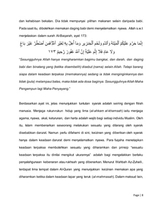 Page | 8
dan kehabisan bekalan. Dia tidak mempunyai pilihan makanan selain daripada babi.
Pada saat itu, dibolehkan memakan daging babi demi menyelamatkan nyawa. Allah s.w.t
menjelaskan dalam surah Al-Baqarah, ayat 173:
‫ا‬َ‫م‬َّ‫ن‬ِّ‫إ‬ُۡۡ‫م‬ُ‫ك‬‫ي‬َ‫ل‬َ‫ع‬َۡ‫م‬َّ‫ر‬َ‫ح‬َۡ‫ة‬َ‫ت‬‫ي‬َ‫م‬‫ٱل‬َۡۡ‫و‬َۡ‫َّم‬‫د‬‫ٱل‬َۡۡ‫م‬‫ح‬َ‫ل‬ َ‫و‬ِّۡ‫ير‬ ِّ‫نز‬ ِّ‫خ‬‫ٱل‬ِّۡۡ‫ه‬ِّ‫ب‬َّۡ‫ل‬ِّ‫ه‬ُ‫ۡأ‬ٓ‫ا‬َ‫م‬َ‫و‬‫ۦ‬ۡۡ ِّ‫ر‬‫َي‬‫غ‬ِّ‫ل‬ِّۡۡۖ َّ‫ٱّلل‬ِّۡۡ‫ن‬َ‫م‬َ‫ف‬َّۡ‫ر‬ُ‫ط‬‫ٱض‬َۡۡ‫ر‬‫َي‬‫غ‬ٖٖۡ ‫ا‬َ‫ب‬ۡ
َّۡ‫ن‬ِّ‫إ‬ِِّۡۚ‫ه‬‫ي‬َ‫ل‬َ‫ع‬َۡ‫م‬‫ث‬ِّ‫إ‬ۡٓ َ‫ٗل‬َ‫ف‬ۡ ٖ‫اد‬َ‫ع‬ۡ َ‫َّل‬ َ‫و‬َۡ َّ‫ٱّلل‬ٌۡۡ‫م‬‫ي‬ ِّ‫ح‬َّ‫ۡر‬ ٞ‫ور‬ُ‫ف‬َ‫غ‬٣٧١
“Sesungguhnya Allah hanya mengharamkan bagimu bangkai, dan darah, dan daging
babi dan binatang yang (ketika disembelih) disebut (nama) selain Allah. Tetapi barang
siapa dalam keadaan terpaksa (memakannya) sedang ia tidak menginginkannya dan
tidak (pula) melampaui batas, maka tidak ada dosa baginya. Sesungguhnya Allah Maha
Pengampun lagi Maha Penyayang.”
Berdasarkan ayat ini, jelas menunjukkan tuntutan syarak adalah seiring dengan fitrah
manusia. Menjaga rukun-rukun hidup yang lima (al-ahkam al-khamsah) iaitu menjaga
agama, nyawa, akal, keturunan, dan harta adalah wajib bagi setiap individu Muslim. Oleh
itu, Islam membenarkan seseorang melakukan sesuatu yang dilarang oleh syarak
disebabkan darurat. Namun perlu difahami di sini, keizinan yang diberikan oleh syarak
hanya dalam keadaan darurat demi menyelamatkan nyawa. Para fuqaha menetapkan
keadaan terpaksa membolehkan sesuatu yang diharamkan dan prinsip “sesuatu
keadaan terpaksa itu dinilai mengikut ukurannya” adalah bagi mengelakkan berlaku
penyalahgunaan kebenaran atau rukhsah yang dibenarkan. Menurut Wahbah Az-Zuhaili,
terdapat lima tempat dalam Al-Quran yang menunjukkan keizinan memakan apa yang
diharamkan ketika dalam keadaan lapar yang teruk (al-mahmasah). Dalam maksud lain,
 