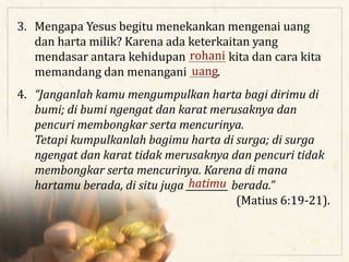 3. Mengapa Yesus begitu menekankan mengenai uang
dan harta milik? Karena ada keterkaitan yang
mendasar antara kehidupan ________ kita dan cara kita
memandang dan menangani ______.uang
rohani
4. “Janganlah kamu mengumpulkan harta bagi dirimu di
bumi; di bumi ngengat dan karat merusaknya dan
pencuri membongkar serta mencurinya.
Tetapi kumpulkanlah bagimu harta di surga; di surga
ngengat dan karat tidak merusaknya dan pencuri tidak
membongkar serta mencurinya. Karena di mana
hartamu berada, di situ juga _________ berada.”
(Matius 6:19-21).
hatimu
 