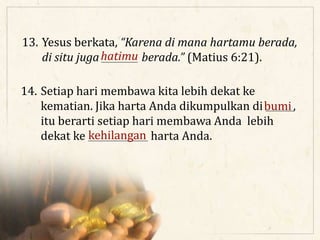 13. Yesus berkata, “Karena di mana hartamu berada,
di situ juga ________ berada.” (Matius 6:21).hatimu
14. Setiap hari membawa kita lebih dekat ke
kematian. Jika harta Anda dikumpulkan di ______,
itu berarti setiap hari membawa Anda lebih
dekat ke _____________ harta Anda.
bumi
kehilangan
 