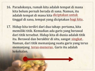 16. Paradoksnya, rumah kita adalah tempat di mana
kita belum pernah berada di sana. Namun, itu
adalah tempat di mana kita ____________________
tinggal di sana, tempat yang diciptakan __________.
17. Hidup kita terdiri dari dua tahap: pertama, kita
memiliki titik. Kemudian ada garis yang berawal
dari titik tersebut. Hidup kita di dunia adalah titik
itu. Berawal dan berakhir di situ, sangat _________.
Namun, dari titik memanjang suatu garis yang terus
memanjang __________________. Garis itu adalah
kekekalan.
diciptakan untuk
bagi kita
singkat
terus-menerus
 