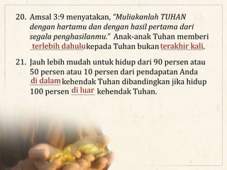 20. Amsal 3:9 menyatakan, “Muliakanlah TUHAN
dengan hartamu dan dengan hasil pertama dari
segala penghasilanmu.” Anak-anak Tuhan memberi
__________________ kepada Tuhan bukan ______________.terlebih dahulu terakhir kali
21. Jauh lebih mudah untuk hidup dari 90 persen atau
50 persen atau 10 persen dari pendapatan Anda
__________ kehendak Tuhan dibandingkan jika hidup
100 persen ________ kehendak Tuhan.
di dalam
di luar
 