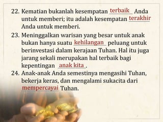 22. Kematian bukanlah kesempatan __________ Anda
untuk memberi; itu adalah kesempatan _________
Anda untuk memberi.
23. Meninggalkan warisan yang besar untuk anak
bukan hanya suatu ______________ peluang untuk
berinvestasi dalam kerajaan Tuhan. Hal itu juga
jarang sekali merupakan hal terbaik bagi
kepentingan ____________.
24. Anak-anak Anda semestinya mengasihi Tuhan,
bekerja keras, dan mengalami sukacita dari
________________ Tuhan.
terbaik
terakhir
kehilangan
anak kita
mempercayai
 