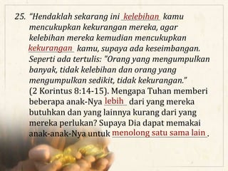 25. “Hendaklah sekarang ini ____________ kamu
mencukupkan kekurangan mereka, agar
kelebihan mereka kemudian mencukupkan
______________ kamu, supaya ada keseimbangan.
Seperti ada tertulis: "Orang yang mengumpulkan
banyak, tidak kelebihan dan orang yang
mengumpulkan sedikit, tidak kekurangan.”
(2 Korintus 8:14-15). Mengapa Tuhan memberi
beberapa anak-Nya _______ dari yang mereka
butuhkan dan yang lainnya kurang dari yang
mereka perlukan? Supaya Dia dapat memakai
anak-anak-Nya untuk _____________________________.
kelebihan
kekurangan
lebih
menolong satu sama lain
 