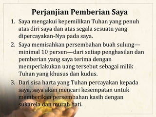 1. Saya mengakui kepemilikan Tuhan yang penuh
atas diri saya dan atas segala sesuatu yang
dipercayakan-Nya pada saya.
2. Saya memisahkan persembahan buah sulung—
minimal 10 persen—dari setiap penghasilan dan
pemberian yang saya terima dengan
memperlakukan uang tersebut sebagai milik
Tuhan yang khusus dan kudus.
3. Dari sisa harta yang Tuhan percayakan kepada
saya, saya akan mencari kesempatan untuk
memberikan persembahan kasih dengan
sukarela dan murah hati.
Perjanjian Pemberian Saya
 