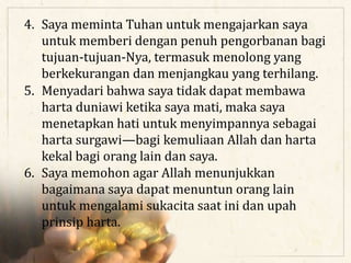 4. Saya meminta Tuhan untuk mengajarkan saya
untuk memberi dengan penuh pengorbanan bagi
tujuan-tujuan-Nya, termasuk menolong yang
berkekurangan dan menjangkau yang terhilang.
5. Menyadari bahwa saya tidak dapat membawa
harta duniawi ketika saya mati, maka saya
menetapkan hati untuk menyimpannya sebagai
harta surgawi—bagi kemuliaan Allah dan harta
kekal bagi orang lain dan saya.
6. Saya memohon agar Allah menunjukkan
bagaimana saya dapat menuntun orang lain
untuk mengalami sukacita saat ini dan upah
prinsip harta.
 