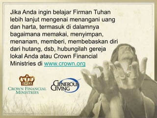 Jika Anda ingin belajar Firman Tuhan
lebih lanjut mengenai menangani uang
dan harta, termasuk di dalamnya
bagaimana memakai, menyimpan,
menanam, memberi, membebaskan diri
dari hutang, dsb, hubungilah gereja
lokal Anda atau Crown Financial
Ministries di www.crown.org
 