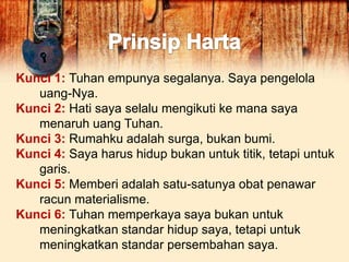 Kunci 1: Tuhan empunya segalanya. Saya pengelola
uang-Nya.
Kunci 2: Hati saya selalu mengikuti ke mana saya
menaruh uang Tuhan.
Kunci 3: Rumahku adalah surga, bukan bumi.
Kunci 4: Saya harus hidup bukan untuk titik, tetapi untuk
garis.
Kunci 5: Memberi adalah satu-satunya obat penawar
racun materialisme.
Kunci 6: Tuhan memperkaya saya bukan untuk
meningkatkan standar hidup saya, tetapi untuk
meningkatkan standar persembahan saya.
 