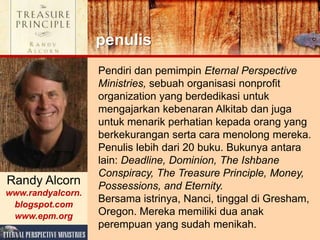 Pendiri dan pemimpin Eternal Perspective
Ministries, sebuah organisasi nonprofit
organization yang berdedikasi untuk
mengajarkan kebenaran Alkitab dan juga
untuk menarik perhatian kepada orang yang
berkekurangan serta cara menolong mereka.
Penulis lebih dari 20 buku. Bukunya antara
lain: Deadline, Dominion, The Ishbane
Conspiracy, The Treasure Principle, Money,
Possessions, and Eternity.
Bersama istrinya, Nanci, tinggal di Gresham,
Oregon. Mereka memiliki dua anak
perempuan yang sudah menikah.
penulis
Randy Alcorn
www.randyalcorn.
blogspot.com
www.epm.org
 