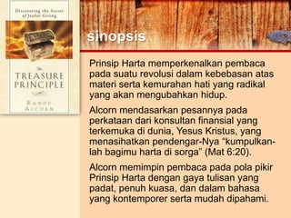 sinopsis
Prinsip Harta memperkenalkan pembaca
pada suatu revolusi dalam kebebasan atas
materi serta kemurahan hati yang radikal
yang akan mengubahkan hidup.
Alcorn mendasarkan pesannya pada
perkataan dari konsultan finansial yang
terkemuka di dunia, Yesus Kristus, yang
menasihatkan pendengar-Nya “kumpulkan-
lah bagimu harta di sorga” (Mat 6:20).
Alcorn memimpin pembaca pada pola pikir
Prinsip Harta dengan gaya tulisan yang
padat, penuh kuasa, dan dalam bahasa
yang kontemporer serta mudah dipahami.
 